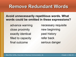 Chapter 4, Slide 10Mary Ellen Guffey, Essentials of Business Communication, 8e
Remove Redundant WordsRemove Redundant Words
advance warning
close proximity
exactly identical
filled to capacity
final outcome
necessary requisite
new beginning
past history
refer back
serious danger
Avoid unnecessarily repetitious words. What
words could be omitted in these expressions?
 