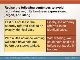 Chapter 1, Slide 17Mary Ellen Guffey, Essentials of Business Communication, 8e Chapter 4, Slide 17Mary Ellen Guffey, Essentials of Business Communication, 8e
Quick
Check
Finally, the attorney
referred to an
identical case.
Last but not least, the
attorney referred back to an
exactly identical case.
With a little advance warning,
we could have sold out
before our stocks tanked.
With warning, we
could have sold out
before our stocks hit
bottom.
Revise the following sentences to avoid
redundancies, trite business expressions,
jargon, and slang.
 