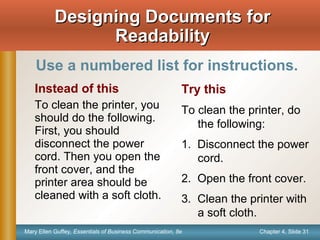 Chapter 4, Slide 31Mary Ellen Guffey, Essentials of Business Communication, 8e
Instead of this
To clean the printer, you
should do the following.
First, you should
disconnect the power
cord. Then you open the
front cover, and the
printer area should be
cleaned with a soft cloth.
Try this
To clean the printer, do
the following:
1. Disconnect the power
cord.
2. Open the front cover.
3. Clean the printer with
a soft cloth.
Designing Documents forDesigning Documents for
ReadabilityReadability
Use a numbered list for instructions.
 
