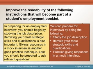 Chapter 1, Slide 36Mary Ellen Guffey, Essentials of Business Communication, 8e Chapter 4, Slide 36Mary Ellen Guffey, Essentials of Business Communication, 8e
Quick
Check
You can prepare for
interviews by doing the
following:
• Study the job description.
• Itemize your most
strategic skills and
qualifications.
• Practice giving responses
in a mock interview.
In preparing for an employment
interview, you should begin by
studying the job description.
Itemizing your most strategic
skills and qualifications is also
important. Giving responses in
a mock interview is another
good practice technique. Last,
you should be prepared to ask
relevant questions.
Improve the readability of the following
instructions that will become part of a
student’s employment booklet.
 