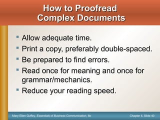 Chapter 4, Slide 40Mary Ellen Guffey, Essentials of Business Communication, 8e
How to ProofreadHow to Proofread
Complex DocumentsComplex Documents
 Allow adequate time.
 Print a copy, preferably double-spaced.
 Be prepared to find errors.
 Read once for meaning and once for
grammar/mechanics.
 Reduce your reading speed.
 