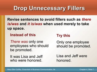 Chapter 4, Slide 7Mary Ellen Guffey, Essentials of Business Communication, 8e
Drop Unnecessary FillersDrop Unnecessary Fillers
Revise sentences to avoid fillers such as there
is/was and it is/was when used merely to take
up space.
Instead of this
There was only one
employees who should
be promoted.
It was Lisa and Jeff
who were honored.
Try this
Only one employee
should be promoted.
Lisa and Jeff were
honored.
 