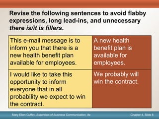 Chapter 1, Slide 8Mary Ellen Guffey, Essentials of Business Communication, 8e Chapter 4, Slide 8Mary Ellen Guffey, Essentials of Business Communication, 8e
Quick
Check
Revise the following sentences to avoid flabby
expressions, long lead-ins, and unnecessary
there is/it is fillers.
A new health
benefit plan is
available for
employees.
This e-mail message is to
inform you that there is a
new health benefit plan
available for employees.
I would like to take this
opportunity to inform
everyone that in all
probability we expect to win
the contract.
We probably will
win the contract.
 