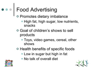 Food Advertising Promotes dietary imbalance High fat, high sugar, low nutrients, snacks Goal of children’s shows to sell products Toys, video games, cereal, other shows Health benefits of specific foods Low in sugar but high in fat No talk of overall diet 