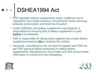 DSHEA1994 Act FDA regulates dietary supplements under a different set of regulations than those covering "conventional" foods and drug products (prescription and Over-the-Counter).  Under (DSHEA), the dietary supplement manufacturer is responsible for ensuring that a dietary supplement is safe  before  it is marketed.  FDA is responsible for taking action against any unsafe dietary supplement product  after   it reaches the market.  Generally, manufacturers do not need to register with FDA nor get FDA approval before producing or selling dietary supplements. Manufacturers must make sure that product label information is truthful and not misleading.  