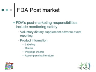 FDA Post market FDA's post-marketing responsibilities include monitoring safety Voluntary dietary supplement adverse event reporting Product information  Labeling Claims Package inserts Accompanying literature 