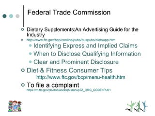 Federal Trade Commission Dietary Supplements:An Advertising Guide for the Industry http://www.ftc.gov/bcp/conline/pubs/buspubs/dietsupp. htm Identifying Express and Implied Claims When to Disclose Qualifying Information Clear and Prominent Disclosure Diet & Fitness Consumer Tips http://www.ftc.gov/bcp/menu-health. htm To file a complaint  https://rn.ftc.gov/pls/dod/wsolcq$.startup?Z_ORG_CODE=PU01 