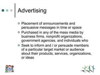 Advertising Placement of announcements and persuasive messages in time or space Purchased in any of the mass media by business firms, nonprofit organizations, government agencies, and individuals who Seek to inform and / or persuade members of a particular target market or audience about their products, services, organizations, or ideas 