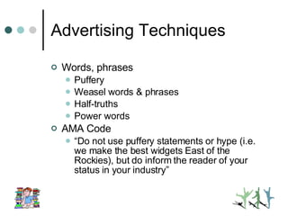 Advertising Techniques Words, phrases Puffery Weasel words & phrases Half-truths Power words AMA Code “ Do not use puffery statements or hype (i.e. we make the best widgets East of the Rockies), but do inform the reader of your status in your industry” 