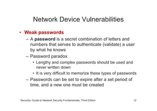 Network Device Vulnerabilities
• Weak passwords
– A password is a secret combination of letters and
numbers that serves to authenticate (validate) a user
by what he knows
– Password paradox
Security+ Guide to Network Security Fundamentals, Third Edition
– Password paradox
• Lengthy and complex passwords should be used and
never written down
• It is very difficult to memorize these types of passwords
– Passwords can be set to expire after a set period of
time, and a new one must be created
12
 