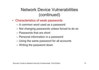 Network Device Vulnerabilities
(continued)
• Characteristics of weak passwords
– A common word used as a password
– Not changing passwords unless forced to do so
– Passwords that are short
Security+ Guide to Network Security Fundamentals, Third Edition
– Personal information in a password
– Using the same password for all accounts
– Writing the password down
13
 