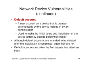 Network Device Vulnerabilities
(continued)
• Default account
– A user account on a device that is created
automatically by the device instead of by an
administrator
– Used to make the initial setup and installation of the
Security+ Guide to Network Security Fundamentals, Third Edition
– Used to make the initial setup and installation of the
device (often by outside personnel) easier
• Although default accounts are intended to be deleted
after the installation is completed, often they are not
• Default accounts are often the first targets that attackers
seek
14
 