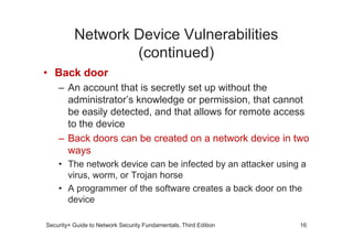 Network Device Vulnerabilities
(continued)
• Back door
– An account that is secretly set up without the
administrator’s knowledge or permission, that cannot
be easily detected, and that allows for remote access
to the device
Security+ Guide to Network Security Fundamentals, Third Edition
to the device
– Back doors can be created on a network device in two
ways
• The network device can be infected by an attacker using a
virus, worm, or Trojan horse
• A programmer of the software creates a back door on the
device
16
 