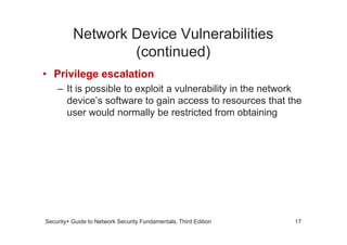 Network Device Vulnerabilities
(continued)
• Privilege escalation
– It is possible to exploit a vulnerability in the network
device’s software to gain access to resources that the
user would normally be restricted from obtaining
Security+ Guide to Network Security Fundamentals, Third Edition 17
 