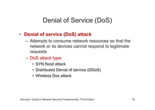 Denial of Service (DoS)
• Denial of service (DoS) attack
– Attempts to consume network resources so that the
network or its devices cannot respond to legitimate
requests
Security+ Guide to Network Security Fundamentals, Third Edition
– DoS attack type:
• SYN flood attack
• Distributed Denial of service (DDoS)
• Wireless Dos attack
19
 