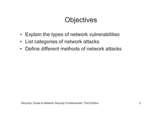 Objectives
• Explain the types of network vulnerabilities
• List categories of network attacks
• Define different methods of network attacks
Security+ Guide to Network Security Fundamentals, Third Edition 2
 