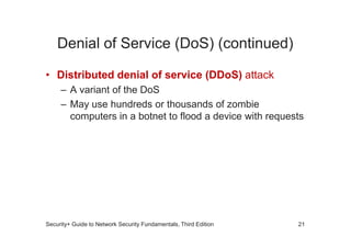Denial of Service (DoS) (continued)
• Distributed denial of service (DDoS) attack
– A variant of the DoS
– May use hundreds or thousands of zombie
computers in a botnet to flood a device with requests
Security+ Guide to Network Security Fundamentals, Third Edition 21
 