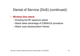 Denial of Service (DoS) (continued)
• Wireless Dos attack
- Flooding the RF spectrum attack
- Attack takes advantage of CSMA/CA procedure
- Attack uses disassociation frames
Security+ Guide to Network Security Fundamentals, Third Edition 23
 