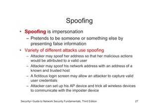 Spoofing
• Spoofing is impersonation
– Pretends to be someone or something else by
presenting false information
• Variety of different attacks use spoofing
– Attacker may spoof her address so that her malicious actions
Security+ Guide to Network Security Fundamentals, Third Edition
– Attacker may spoof her address so that her malicious actions
would be attributed to a valid user
– Attacker may spoof his network address with an address of a
known and trusted host
– A fictitious login screen may allow an attacker to capture valid
user credentials
– Attacker can set up his AP device and trick all wireless devices
to communicate with the imposter device
27
 