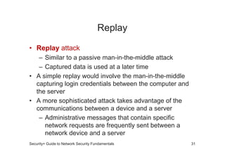 Replay
• Replay attack
– Similar to a passive man-in-the-middle attack
– Captured data is used at a later time
• A simple replay would involve the man-in-the-middle
• A simple replay would involve the man-in-the-middle
capturing login credentials between the computer and
the server
• A more sophisticated attack takes advantage of the
communications between a device and a server
– Administrative messages that contain specific
network requests are frequently sent between a
network device and a server
Security+ Guide to Network Security Fundamentals 31
 