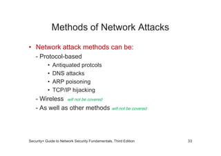 Methods of Network Attacks
• Network attack methods can be:
- Protocol-based
• Antiquated protcols
• DNS attacks
• ARP poisoning
• TCP/IP hijacking
- Wireless will not be covered
- As well as other methods will not be covered
Security+ Guide to Network Security Fundamentals, Third Edition 33
 