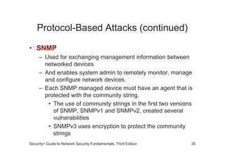 Protocol-Based Attacks (continued)
• SNMP
– Used for exchanging management information between
networked devices
– And enables system admin to remotely monitor, manage
and configure network devices.
and configure network devices.
– Each SNMP managed device must have an agent that is
protected with the community string.
• The use of community strings in the first two versions
of SNMP, SNMPv1 and SNMPv2, created several
vulnerabilities
• SNMPv3 uses encryption to protect the community
strings
Security+ Guide to Network Security Fundamentals, Third Edition 35
 