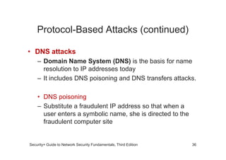 Protocol-Based Attacks (continued)
• DNS attacks
– Domain Name System (DNS) is the basis for name
resolution to IP addresses today
– It includes DNS poisoning and DNS transfers attacks.
Security+ Guide to Network Security Fundamentals, Third Edition
– It includes DNS poisoning and DNS transfers attacks.
• DNS poisoning
– Substitute a fraudulent IP address so that when a
user enters a symbolic name, she is directed to the
fraudulent computer site
36
 