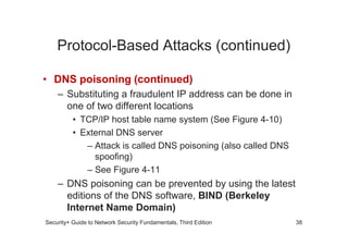 Protocol-Based Attacks (continued)
• DNS poisoning (continued)
– Substituting a fraudulent IP address can be done in
one of two different locations
• TCP/IP host table name system (See Figure 4-10)
Security+ Guide to Network Security Fundamentals, Third Edition
• TCP/IP host table name system (See Figure 4-10)
• External DNS server
– Attack is called DNS poisoning (also called DNS
spoofing)
– See Figure 4-11
– DNS poisoning can be prevented by using the latest
editions of the DNS software, BIND (Berkeley
Internet Name Domain)
38
 