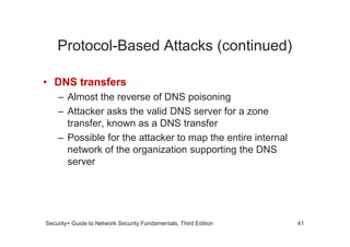 Protocol-Based Attacks (continued)
• DNS transfers
– Almost the reverse of DNS poisoning
– Attacker asks the valid DNS server for a zone
transfer, known as a DNS transfer
Security+ Guide to Network Security Fundamentals, Third Edition
transfer, known as a DNS transfer
– Possible for the attacker to map the entire internal
network of the organization supporting the DNS
server
41
 