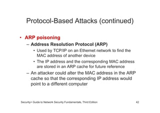 Protocol-Based Attacks (continued)
• ARP poisoning
– Address Resolution Protocol (ARP)
• Used by TCP/IP on an Ethernet network to find the
MAC address of another device
Security+ Guide to Network Security Fundamentals, Third Edition
MAC address of another device
• The IP address and the corresponding MAC address
are stored in an ARP cache for future reference
– An attacker could alter the MAC address in the ARP
cache so that the corresponding IP address would
point to a different computer
42
 