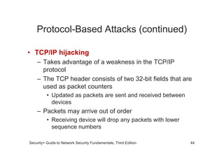Protocol-Based Attacks (continued)
• TCP/IP hijacking
– Takes advantage of a weakness in the TCP/IP
protocol
– The TCP header consists of two 32-bit fields that are
Security+ Guide to Network Security Fundamentals, Third Edition
– The TCP header consists of two 32-bit fields that are
used as packet counters
• Updated as packets are sent and received between
devices
– Packets may arrive out of order
• Receiving device will drop any packets with lower
sequence numbers
44
 