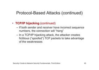 Protocol-Based Attacks (continued)
• TCP/IP hijacking (continued)
– If both sender and receiver have incorrect sequence
numbers, the connection will “hang”
– In a TCP/IP hijacking attack, the attacker creates
Security+ Guide to Network Security Fundamentals, Third Edition
– In a TCP/IP hijacking attack, the attacker creates
fictitious (“spoofed”) TCP packets to take advantage
of the weaknesses
45
 