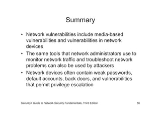 Summary
• Network vulnerabilities include media-based
vulnerabilities and vulnerabilities in network
devices
• The same tools that network administrators use to
monitor network traffic and troubleshoot network
monitor network traffic and troubleshoot network
problems can also be used by attackers
• Network devices often contain weak passwords,
default accounts, back doors, and vulnerabilities
that permit privilege escalation
Security+ Guide to Network Security Fundamentals, Third Edition 50
 
