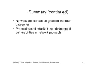 Summary (continued)
• Network attacks can be grouped into four
categories
• Protocol-based attacks take advantage of
vulnerabilities in network protocols
Security+ Guide to Network Security Fundamentals, Third Edition 51
 