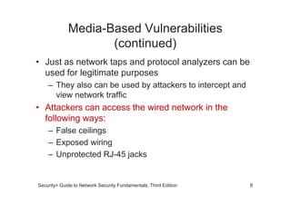 Media-Based Vulnerabilities
(continued)
• Just as network taps and protocol analyzers can be
used for legitimate purposes
– They also can be used by attackers to intercept and
view network traffic
• Attackers can access the wired network in the
Security+ Guide to Network Security Fundamentals, Third Edition
• Attackers can access the wired network in the
following ways:
– False ceilings
– Exposed wiring
– Unprotected RJ-45 jacks
8
 