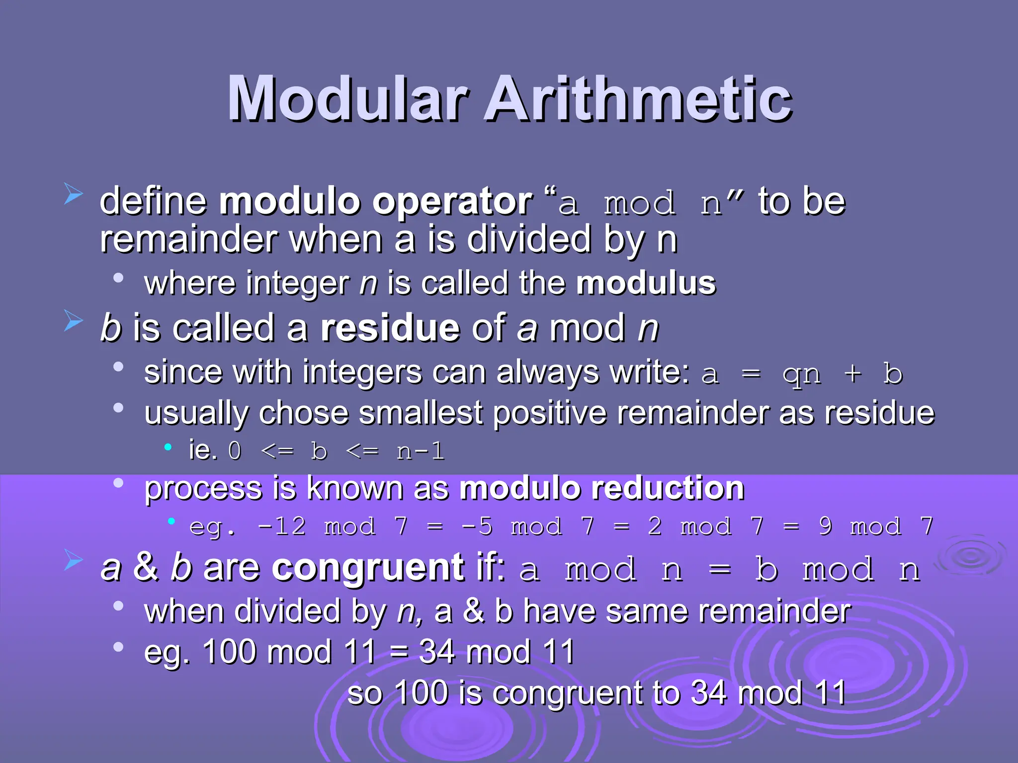 Modular Arithmetic
Modular Arithmetic
 define
define modulo operator
modulo operator “
“a mod n”
a mod n” to be
to be
remainder when a is divided by n
remainder when a is divided by n

where integer
where integer n
n is called the
is called the modulus
modulus
 b
b is called a
is called a residue
residue of
of a
a mod
mod n
n

since with integers can always write:
since with integers can always write: a = qn + b
a = qn + b

usually chose smallest positive remainder as residue
usually chose smallest positive remainder as residue
• ie.
ie. 0 <= b <= n-1
0 <= b <= n-1

process is known as
process is known as modulo reduction
modulo reduction
• eg. -12 mod 7
eg. -12 mod 7 =
= -5 mod 7
-5 mod 7 =
= 2 mod 7
2 mod 7 =
= 9 mod 7
9 mod 7
 a
a &
& b
b are
are congruent
congruent if:
if: a mod n = b mod n
a mod n = b mod n

when divided by
when divided by n,
n, a & b have same remainder
a & b have same remainder

eg. 100 mod 11 = 34 mod 11
eg. 100 mod 11 = 34 mod 11
so 100 is congruent to 34 mod 11
so 100 is congruent to 34 mod 11
 