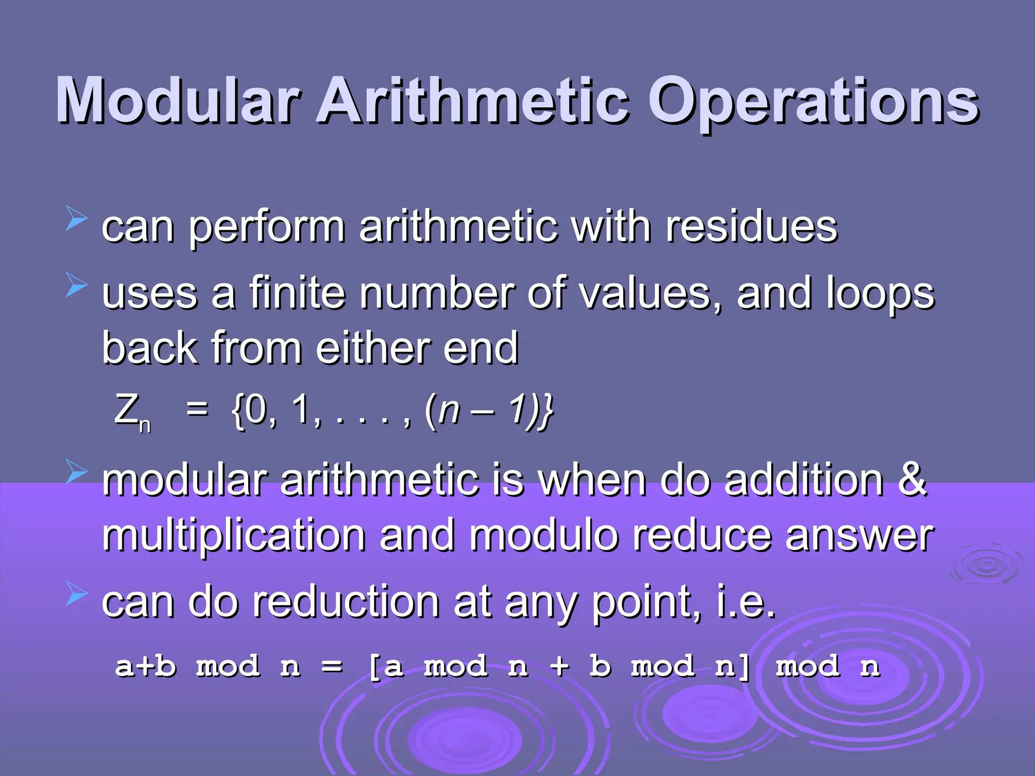 Modular Arithmetic Operations
Modular Arithmetic Operations
 can perform arithmetic with residues
can perform arithmetic with residues
 uses a finite number of values, and loops
uses a finite number of values, and loops
back from either end
back from either end
Z
Zn
n = {0, 1, . . . , (
= {0, 1, . . . , (n – 1)}
n – 1)}
 modular arithmetic is when do addition &
modular arithmetic is when do addition &
multiplication and modulo reduce answer
multiplication and modulo reduce answer
 can do reduction at any point, i.e.
can do reduction at any point, i.e.
a+b mod n = [a mod n + b mod n] mod n
a+b mod n = [a mod n + b mod n] mod n
 