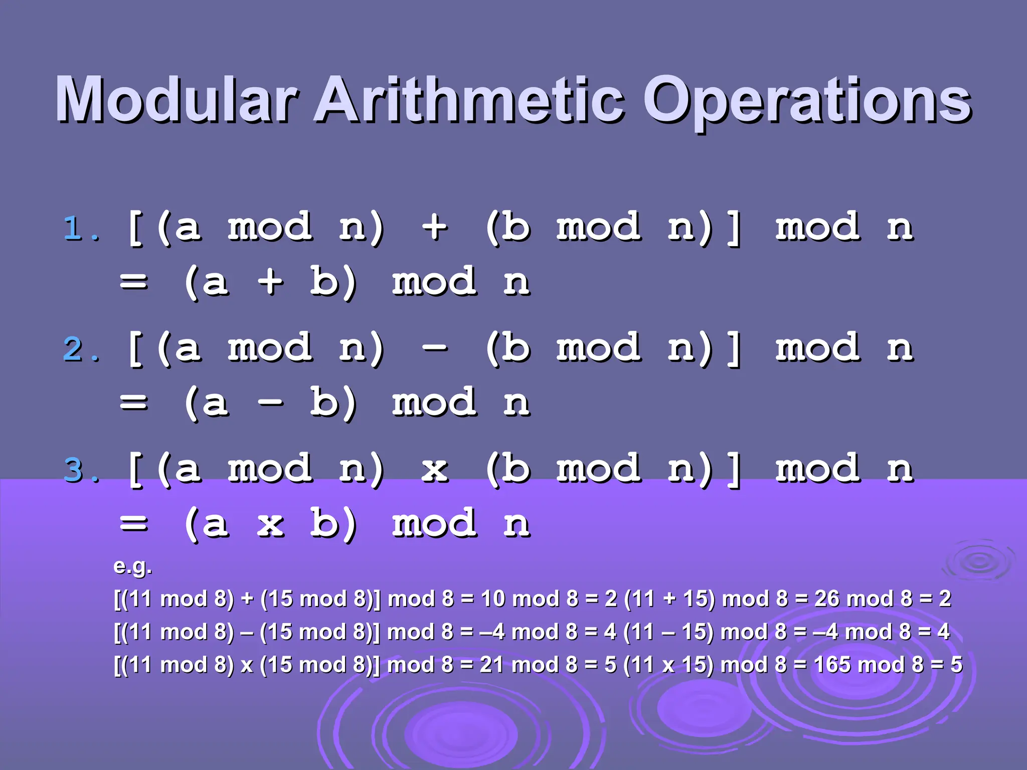Modular Arithmetic Operations
Modular Arithmetic Operations
1.
1. [(a mod n) + (b mod n)] mod n
[(a mod n) + (b mod n)] mod n
= (a + b) mod n
= (a + b) mod n
2.
2. [(a mod n) – (b mod n)] mod n
[(a mod n) – (b mod n)] mod n
= (a – b) mod n
= (a – b) mod n
3.
3. [(a mod n) x (b mod n)] mod n
[(a mod n) x (b mod n)] mod n
= (a x b) mod n
= (a x b) mod n
e.g.
e.g.
[(11 mod 8) + (15 mod 8)] mod 8 = 10 mod 8 = 2 (11 + 15) mod 8 = 26 mod 8 = 2
[(11 mod 8) + (15 mod 8)] mod 8 = 10 mod 8 = 2 (11 + 15) mod 8 = 26 mod 8 = 2
[(11 mod 8) – (15 mod 8)] mod 8 = –4 mod 8 = 4 (11 – 15) mod 8 = –4 mod 8 = 4
[(11 mod 8) – (15 mod 8)] mod 8 = –4 mod 8 = 4 (11 – 15) mod 8 = –4 mod 8 = 4
[(11 mod 8) x (15 mod 8)] mod 8 = 21 mod 8 = 5 (11 x 15) mod 8 = 165 mod 8 = 5
[(11 mod 8) x (15 mod 8)] mod 8 = 21 mod 8 = 5 (11 x 15) mod 8 = 165 mod 8 = 5
 