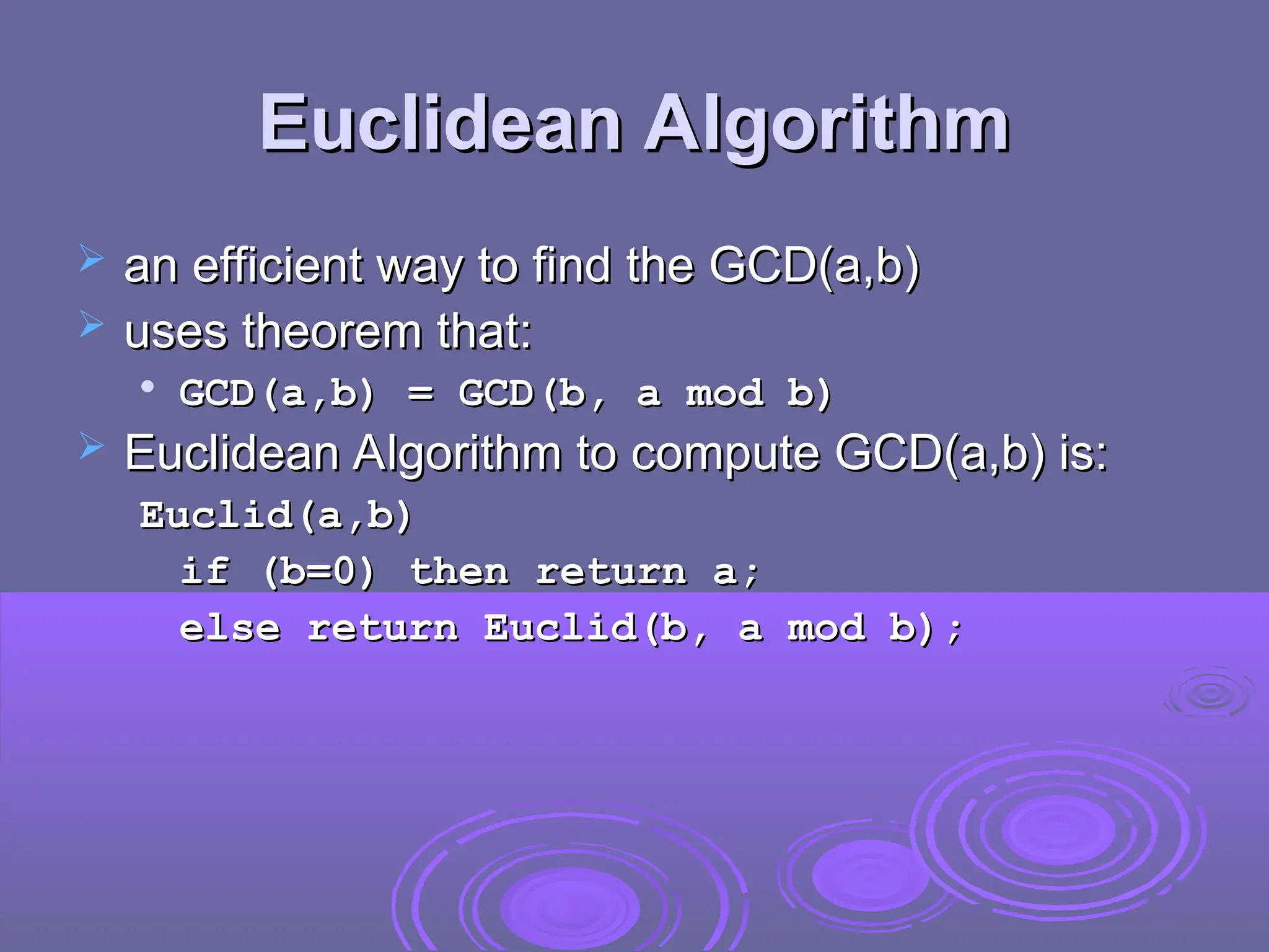 Euclidean Algorithm
Euclidean Algorithm
 an efficient way to find the GCD(a,b)
an efficient way to find the GCD(a,b)
 uses theorem that:
uses theorem that:

GCD(a,b) = GCD(b, a mod b)
GCD(a,b) = GCD(b, a mod b)
 Euclidean Algorithm to compute GCD(a,b) is:
Euclidean Algorithm to compute GCD(a,b) is:
Euclid(a,b)
Euclid(a,b)
if (b=0) then return a;
if (b=0) then return a;
else return Euclid(b, a mod b);
else return Euclid(b, a mod b);
 