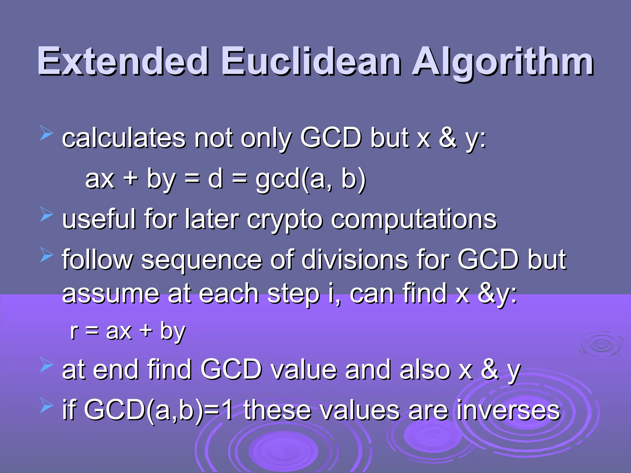 Extended Euclidean Algorithm
Extended Euclidean Algorithm
 calculates not only GCD but x & y:
calculates not only GCD but x & y:
ax + by = d = gcd(a, b)
ax + by = d = gcd(a, b)
 useful for later crypto computations
useful for later crypto computations
 follow sequence of divisions for GCD but
follow sequence of divisions for GCD but
assume at each step i, can find x &y:
assume at each step i, can find x &y:
r = ax + by
r = ax + by
 at end find GCD value and also x & y
at end find GCD value and also x & y
 if GCD(a,b)=1 these values are inverses
if GCD(a,b)=1 these values are inverses
 