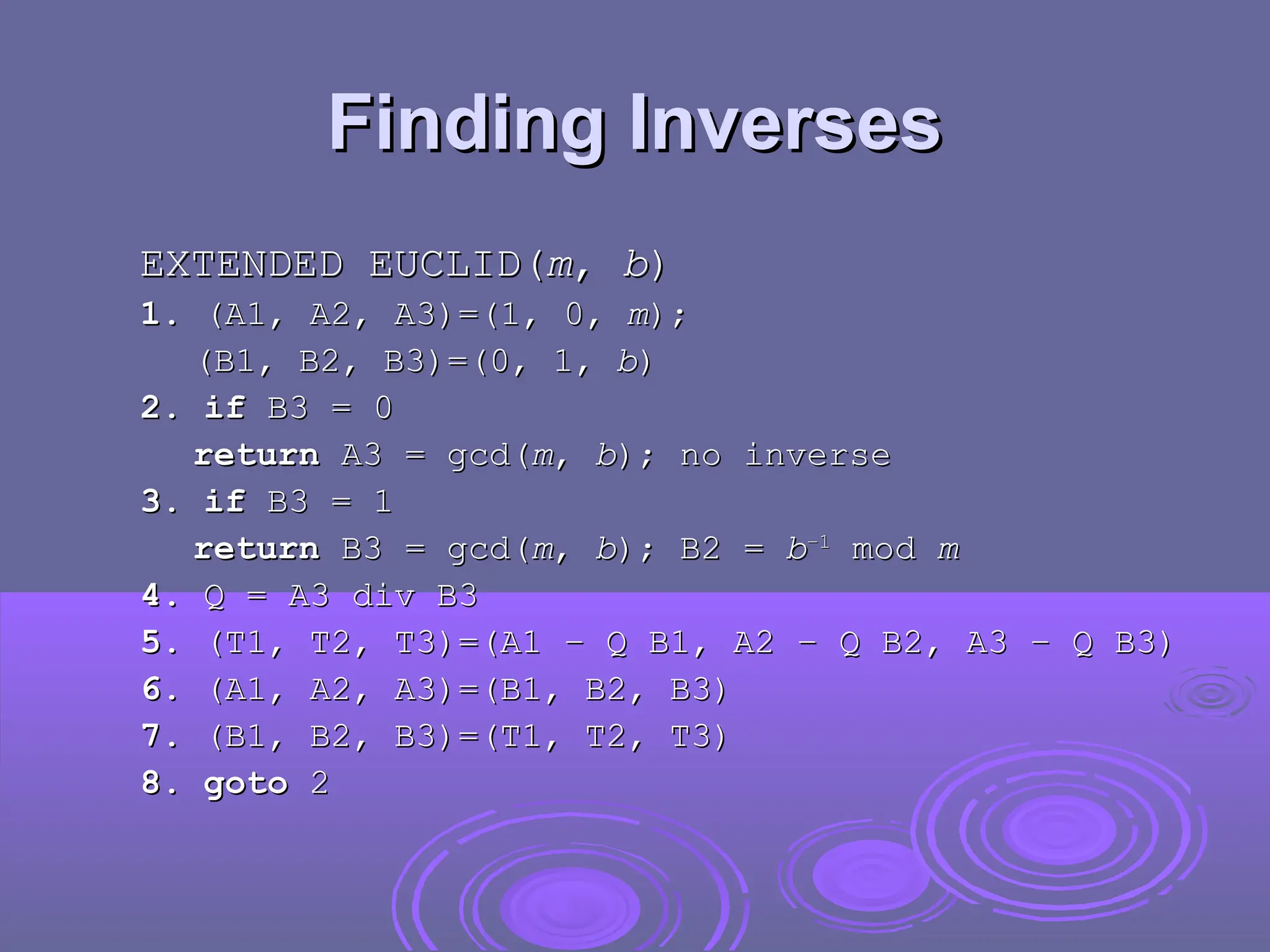 Finding Inverses
Finding Inverses
EXTENDED EUCLID(
EXTENDED EUCLID(m
m,
, b
b)
)
1.
1. (A1, A2, A3)=(1, 0,
(A1, A2, A3)=(1, 0, m
m);
);
(B1, B2, B3)=(0, 1,
(B1, B2, B3)=(0, 1, b
b)
)
2. if
2. if B3 = 0
B3 = 0
return
return A3 = gcd(
A3 = gcd(m
m,
, b
b); no inverse
); no inverse
3. if
3. if B3 = 1
B3 = 1
return
return B3 = gcd(
B3 = gcd(m
m,
, b
b); B2 =
); B2 = b
b–1
–1
mod
mod m
m
4.
4. Q = A3 div B3
Q = A3 div B3
5.
5. (T1, T2, T3)=(A1 – Q B1, A2 – Q B2, A3 – Q B3)
(T1, T2, T3)=(A1 – Q B1, A2 – Q B2, A3 – Q B3)
6.
6. (A1, A2, A3)=(B1, B2, B3)
(A1, A2, A3)=(B1, B2, B3)
7.
7. (B1, B2, B3)=(T1, T2, T3)
(B1, B2, B3)=(T1, T2, T3)
8. goto
8. goto 2
2
 