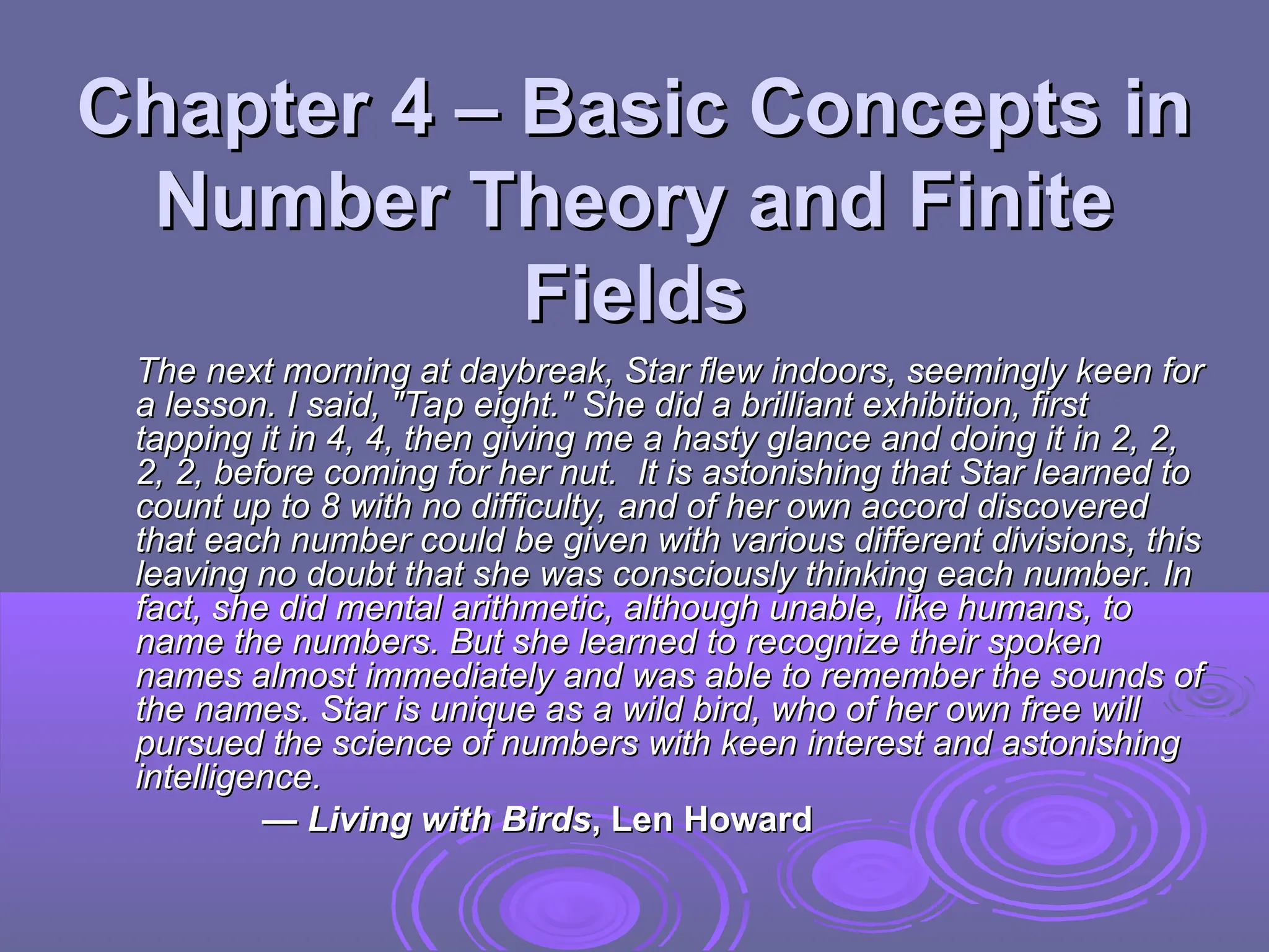 Chapter 4 – Basic Concepts in
Chapter 4 – Basic Concepts in
Number Theory and Finite
Number Theory and Finite
Fields
Fields
The next morning at daybreak, Star flew indoors, seemingly keen for
The next morning at daybreak, Star flew indoors, seemingly keen for
a lesson. I said, "Tap eight." She did a brilliant exhibition, first
a lesson. I said, "Tap eight." She did a brilliant exhibition, first
tapping it in 4, 4, then giving me a hasty glance and doing it in 2, 2,
tapping it in 4, 4, then giving me a hasty glance and doing it in 2, 2,
2, 2, before coming for her nut. It is astonishing that Star learned to
2, 2, before coming for her nut. It is astonishing that Star learned to
count up to 8 with no difficulty, and of her own accord discovered
count up to 8 with no difficulty, and of her own accord discovered
that each number could be given with various different divisions, this
that each number could be given with various different divisions, this
leaving no doubt that she was consciously thinking each number. In
leaving no doubt that she was consciously thinking each number. In
fact, she did mental arithmetic, although unable, like humans, to
fact, she did mental arithmetic, although unable, like humans, to
name the numbers. But she learned to recognize their spoken
name the numbers. But she learned to recognize their spoken
names almost immediately and was able to remember the sounds of
names almost immediately and was able to remember the sounds of
the names. Star is unique as a wild bird, who of her own free will
the names. Star is unique as a wild bird, who of her own free will
pursued the science of numbers with keen interest and astonishing
pursued the science of numbers with keen interest and astonishing
intelligence.
intelligence.
—
— Living with Birds
Living with Birds, Len Howard
, Len Howard
 