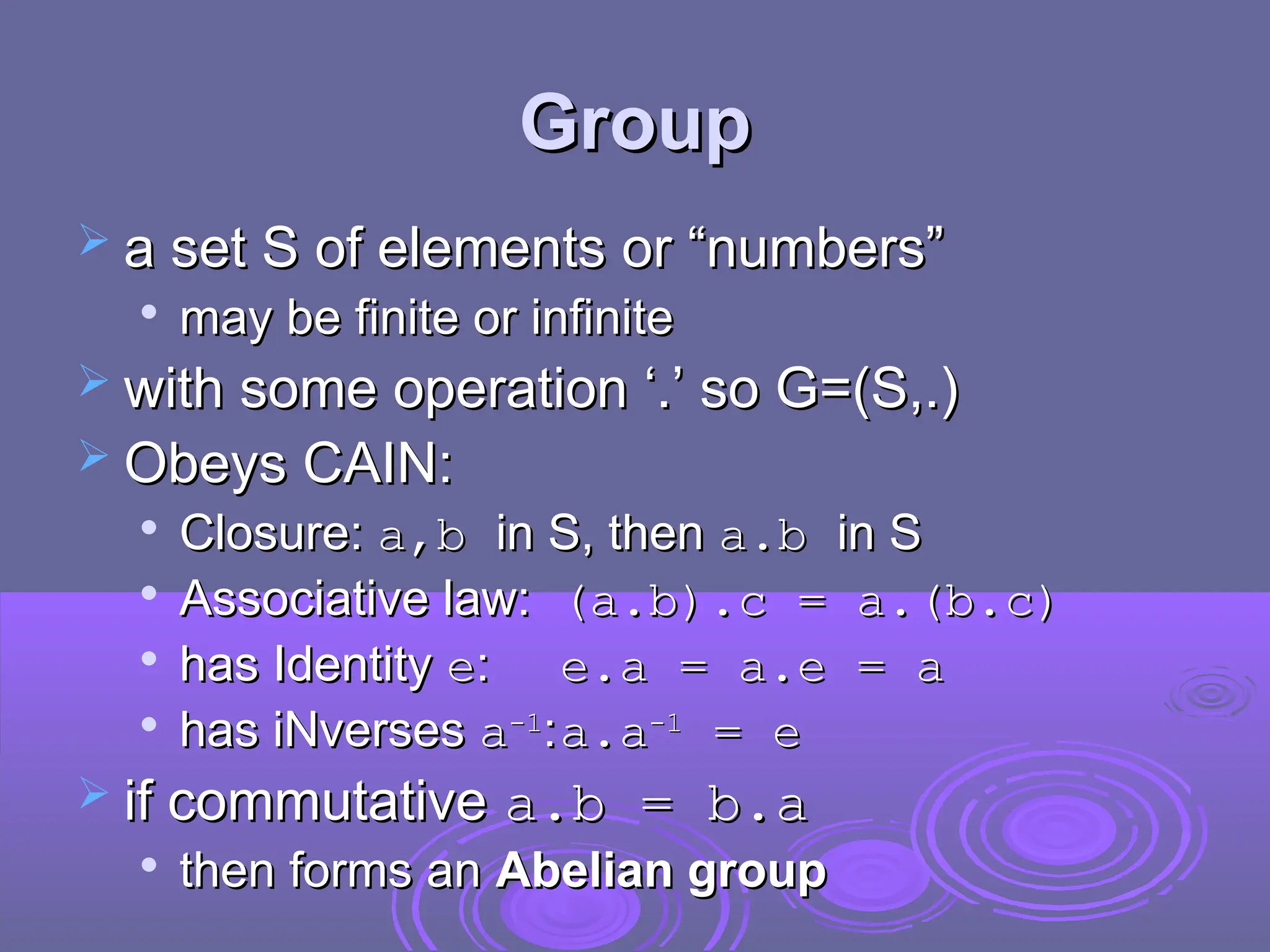 Group
Group
 a set S of elements or “numbers”
a set S of elements or “numbers”

may be finite or infinite
may be finite or infinite
 with some operation ‘.’ so G=(S,.)
with some operation ‘.’ so G=(S,.)
 Obeys CAIN:
Obeys CAIN:

Closure:
Closure: a,b
a,b in S, then
in S, then a.b
a.b in S
in S

Associative law:
Associative law: (a.b).c = a.(b.c)
(a.b).c = a.(b.c)

has Identity
has Identity e
e:
: e.a = a.e = a
e.a = a.e = a

has iNverses
has iNverses a
a-1
-1
:
:a.a
a.a-1
-1
= e
= e
 if commutative
if commutative a.b = b.a
a.b = b.a

then forms an
then forms an Abelian group
Abelian group
 