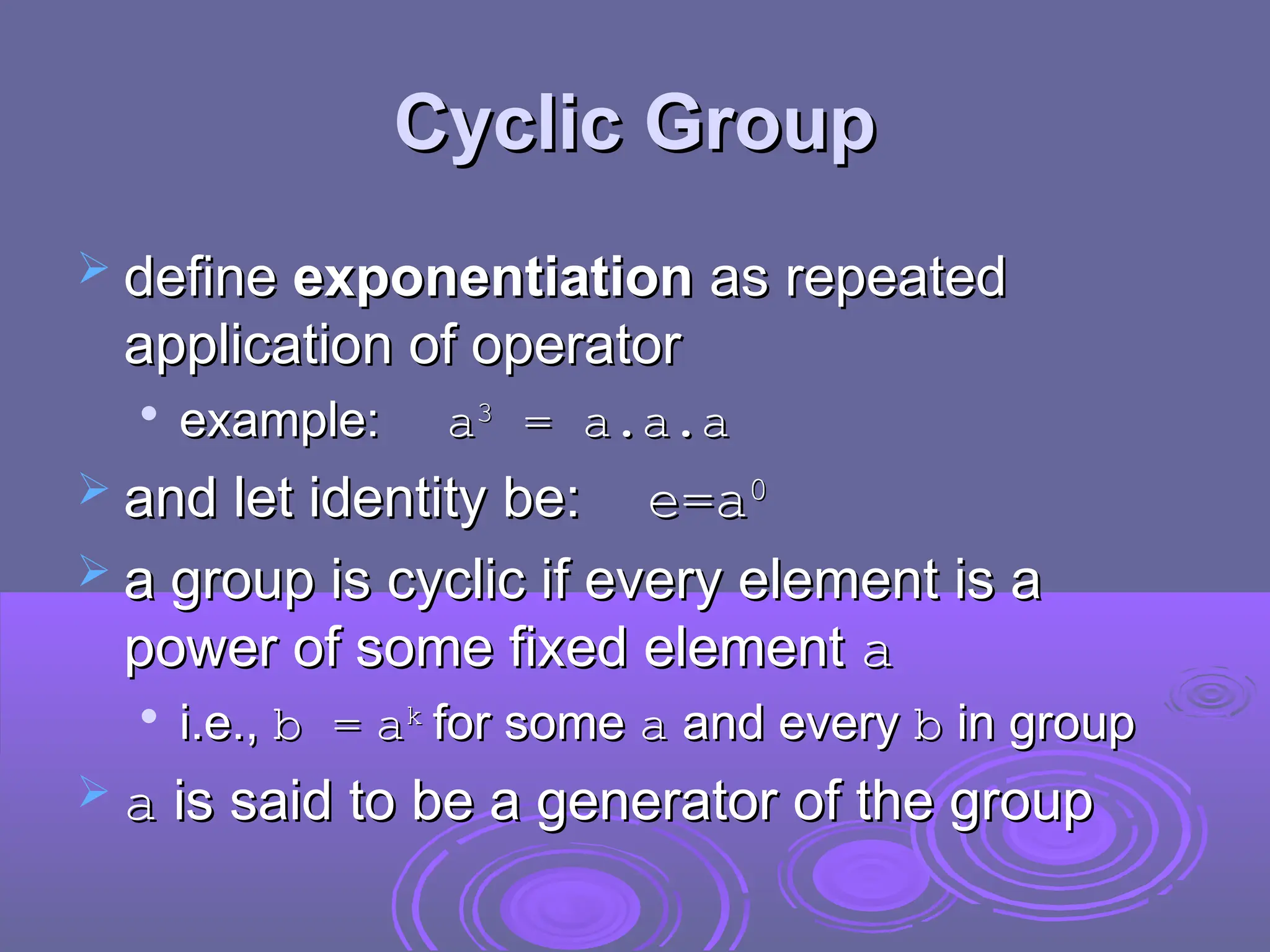 Cyclic Group
Cyclic Group
 define
define exponentiation
exponentiation as repeated
as repeated
application of operator
application of operator

example:
example: a
a3
3
= a.a.a
= a.a.a
 and let identity be:
and let identity be: e=
e=a
a0
0
 a group is cyclic if every element is a
a group is cyclic if every element is a
power of some fixed element
power of some fixed element a
a

i.e.,
i.e., b =
b = a
ak
k
for some
for some a
a and every
and every b
b in group
in group
 a
a is said to be a generator of the group
is said to be a generator of the group
 