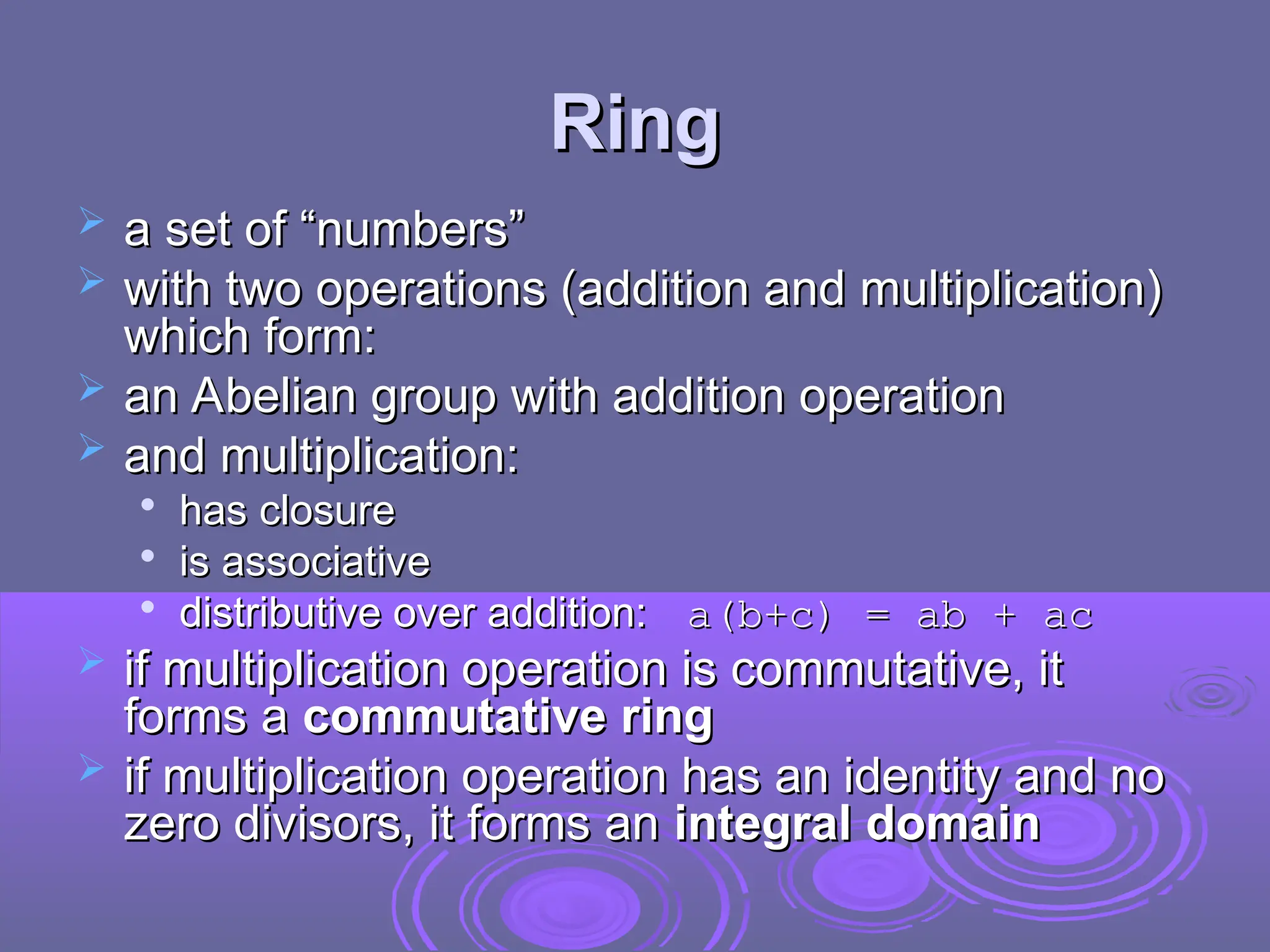 Ring
Ring
 a set of “numbers”
a set of “numbers”
 with two operations (addition and multiplication)
with two operations (addition and multiplication)
which form:
which form:
 an Abelian group with addition operation
an Abelian group with addition operation
 and multiplication:
and multiplication:

has closure
has closure

is associative
is associative

distributive over addition:
distributive over addition: a(b+c) = ab + ac
a(b+c) = ab + ac
 if multiplication operation is commutative, it
if multiplication operation is commutative, it
forms a
forms a commutative ring
commutative ring
 if
if multiplication operation has an identity and no
multiplication operation has an identity and no
zero divisors, it forms an
zero divisors, it forms an integral domain
integral domain
 