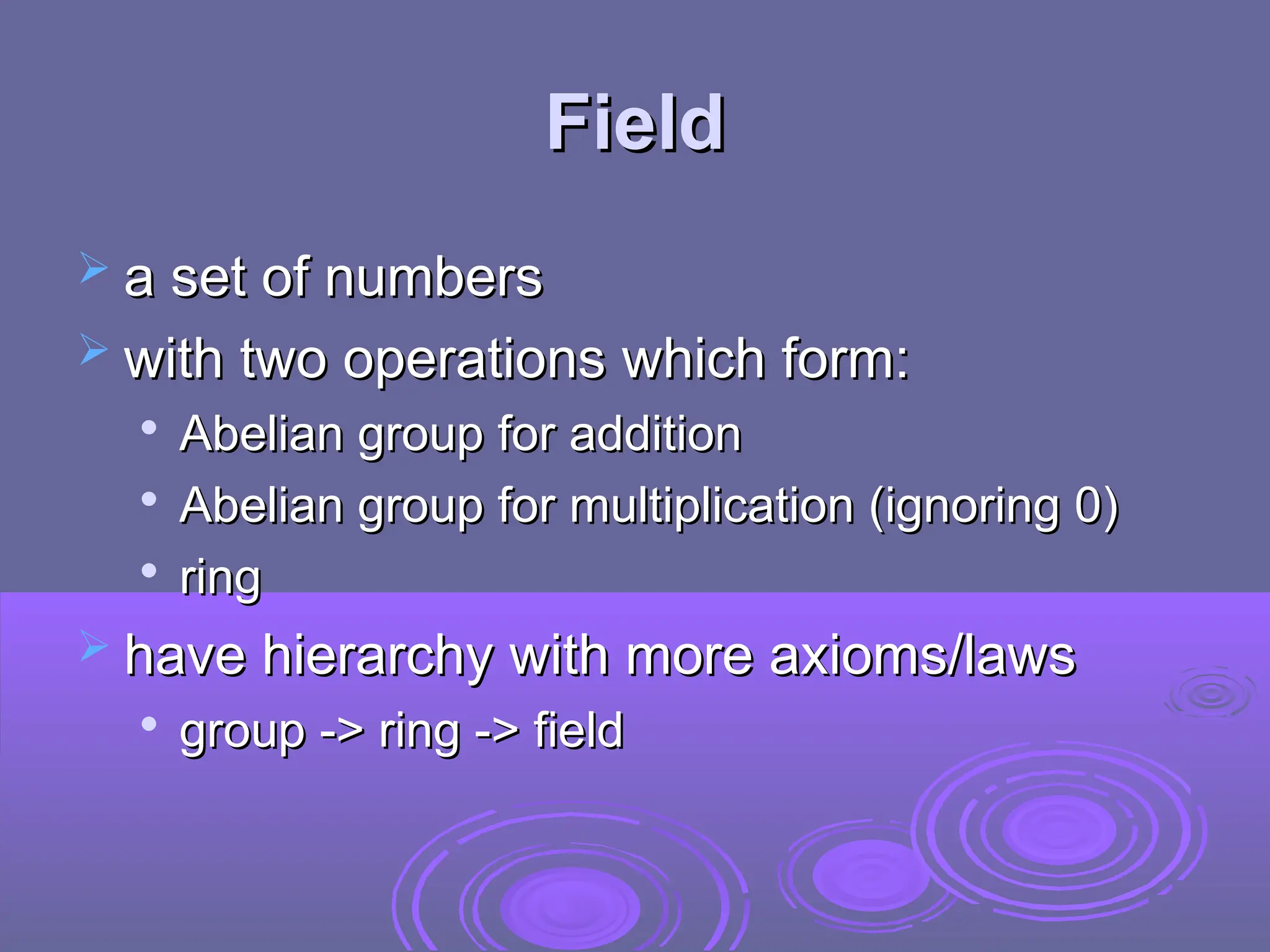 Field
Field
 a set of numbers
a set of numbers
 with two operations which form:
with two operations which form:

Abelian group for addition
Abelian group for addition

Abelian group for multiplication (ignoring 0)
Abelian group for multiplication (ignoring 0)

ring
ring
 have hierarchy with more axioms/laws
have hierarchy with more axioms/laws

group -> ring -> field
group -> ring -> field
 