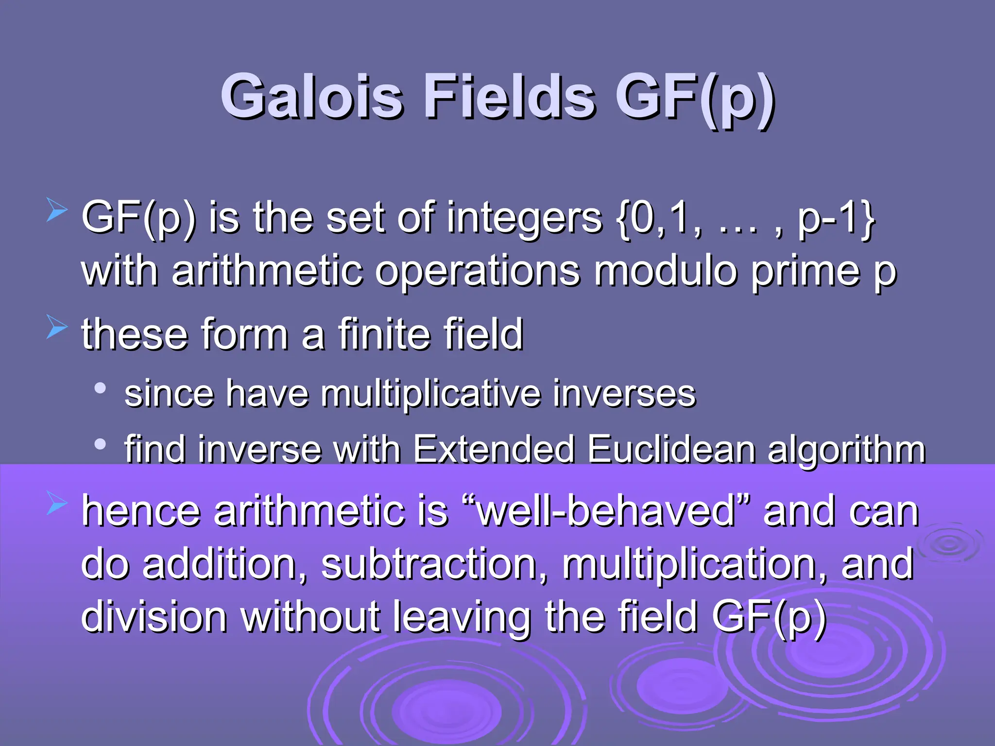 Galois Fields GF(p)
Galois Fields GF(p)
 GF(p) is the set of integers {0,1, … , p-1}
GF(p) is the set of integers {0,1, … , p-1}
with arithmetic operations modulo prime p
with arithmetic operations modulo prime p
 these form a finite field
these form a finite field

since have multiplicative inverses
since have multiplicative inverses

find inverse with Extended Euclidean algorithm
find inverse with Extended Euclidean algorithm
 hence arithmetic is “well-behaved” and can
hence arithmetic is “well-behaved” and can
do addition, subtraction, multiplication, and
do addition, subtraction, multiplication, and
division without leaving the field GF(p)
division without leaving the field GF(p)
 