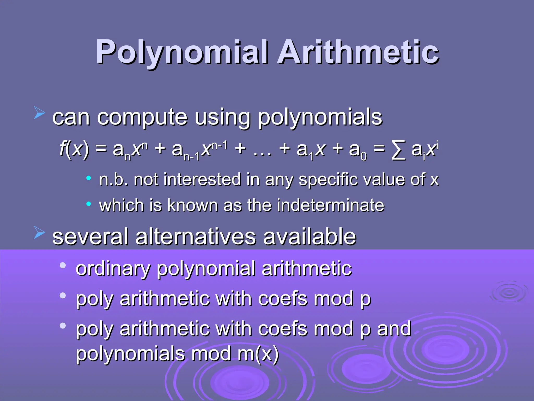 Polynomial Arithmetic
Polynomial Arithmetic
 can compute using polynomials
can compute using polynomials
f
f(
(x
x) = a
) = an
nx
xn
n
+ a
+ an-1
n-1x
xn-1
n-1
+ … + a
+ … + a1
1x +
x + a
a0
0 = ∑ a
= ∑ ai
ix
xi
i
• n.b. not interested in any specific value of x
n.b. not interested in any specific value of x
• which is known as the indeterminate
which is known as the indeterminate
 several alternatives available
several alternatives available

ordinary polynomial arithmetic
ordinary polynomial arithmetic

poly arithmetic with coefs mod p
poly arithmetic with coefs mod p

poly arithmetic with coefs mod p and
poly arithmetic with coefs mod p and
polynomials mod m(x)
polynomials mod m(x)
 