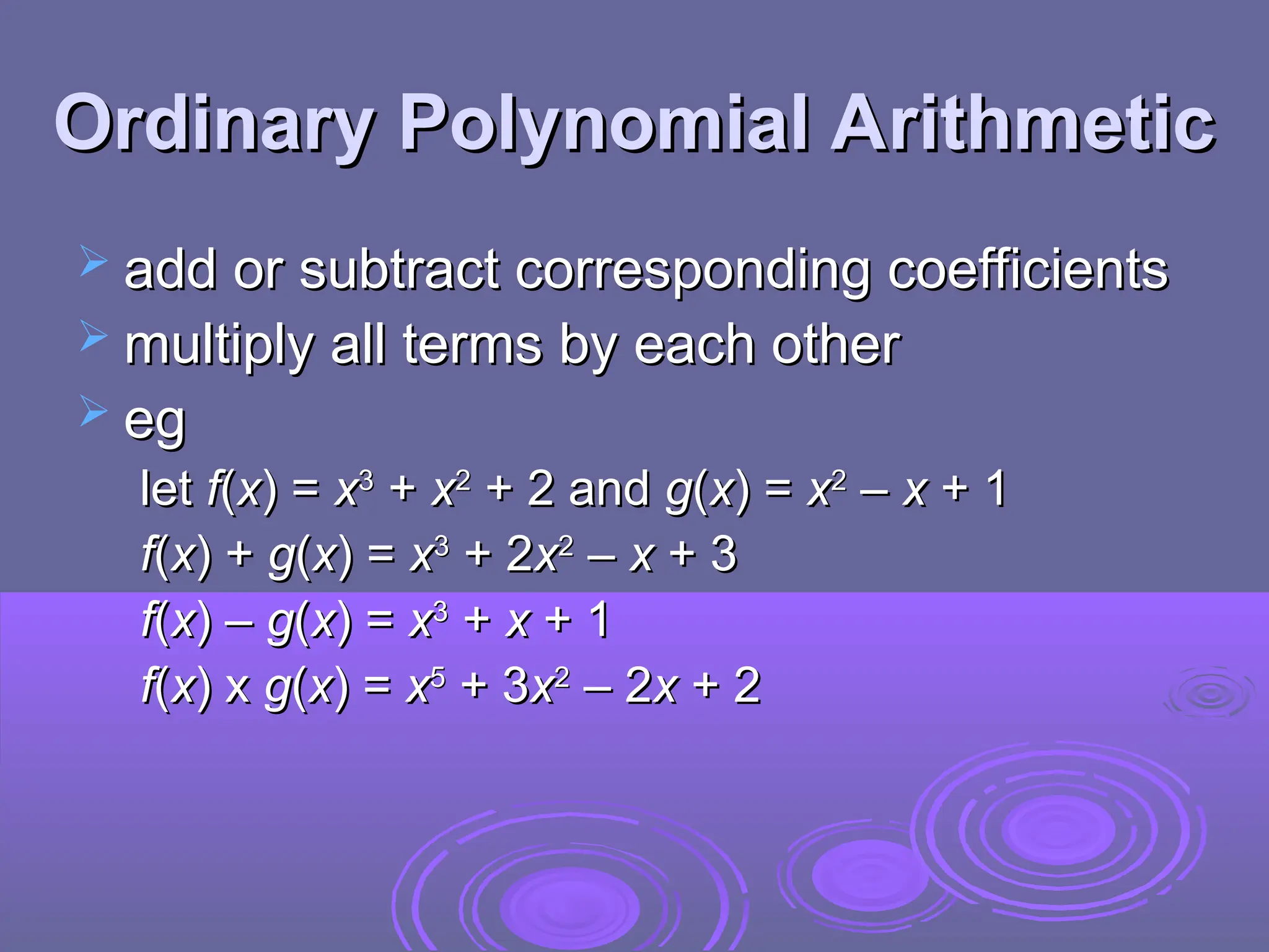 Ordinary Polynomial Arithmetic
Ordinary Polynomial Arithmetic
 add or subtract corresponding coefficients
add or subtract corresponding coefficients
 multiply all terms by each other
multiply all terms by each other
 eg
eg
let
let f
f(
(x
x) =
) = x
x3
3
+
+ x
x2
2
+ 2 and
+ 2 and g
g(
(x
x) =
) = x
x2
2
–
– x
x + 1
+ 1
f
f(
(x
x) +
) + g
g(
(x
x) =
) = x
x3
3
+ 2
+ 2x
x2
2
–
– x
x + 3
+ 3
f
f(
(x
x) –
) – g
g(
(x
x) =
) = x
x3
3
+
+ x
x + 1
+ 1
f
f(
(x
x) x
) x g
g(
(x
x) =
) = x
x5
5
+ 3
+ 3x
x2
2
– 2
– 2x
x + 2
+ 2
 