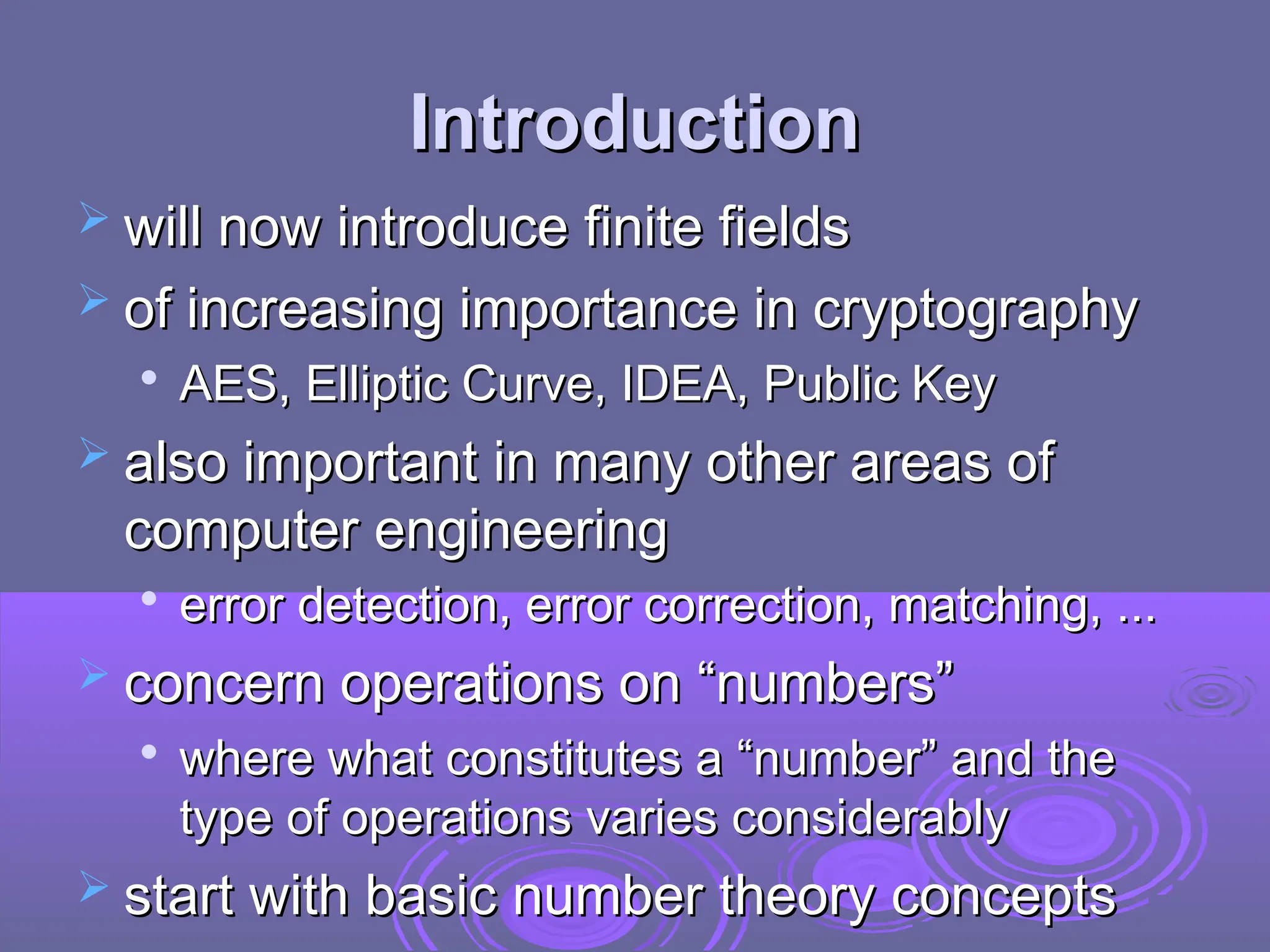 Introduction
Introduction
 will now introduce finite fields
will now introduce finite fields
 of increasing importance in cryptography
of increasing importance in cryptography

AES, Elliptic Curve, IDEA, Public Key
AES, Elliptic Curve, IDEA, Public Key
 also important in many other areas of
also important in many other areas of
computer engineering
computer engineering

error detection, error correction, matching, ...
error detection, error correction, matching, ...
 concern operations on “numbers”
concern operations on “numbers”

where what constitutes a “number” and the
where what constitutes a “number” and the
type of operations varies considerably
type of operations varies considerably
 start with basic number theory concepts
start with basic number theory concepts
 